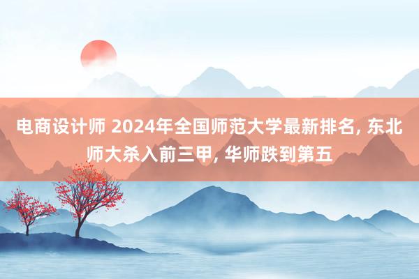 电商设计师 2024年全国师范大学最新排名, 东北师大杀入前三甲, 华师跌到第五