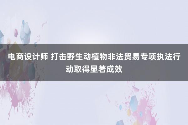 电商设计师 打击野生动植物非法贸易专项执法行动取得显著成效